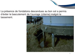 45
La présence de fondations descendues au bon sol a permis
d’éviter le basculement de l’ouvrage (citerne) malgré le
tassement.
 