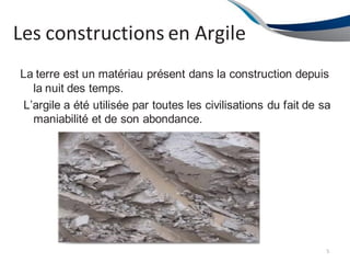 Les constructions en Argile
La terre est un matériau présent dans la construction depuis
la nuit des temps.
L’argile a été utilisée par toutes les civilisations du fait de sa
maniabilité et de son abondance.
5
 