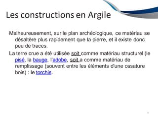 Les constructions en Argile
6
Malheureusement, sur le plan archéologique, ce matériau se
désaltère plus rapidement que la pierre, et il existe donc
peu de traces.
La terre crue a été utilisée soit comme matériau structurel (le
pisé, la bauge, l'adobe, soit a comme matériau de
remplissage (souvent entre les éléments d'une ossature
bois) : le torchis.
 