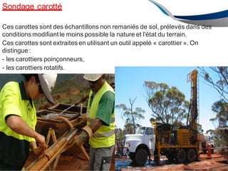 Sondage carotté
ENAU2012/2013 68
Ces carottes sont des échantillons non remaniés de sol, prélevés dans des
conditions modifiant le moins possible la nature et l'état du terrain.
Ces carottes sont extraites en utilisant un outil appelé « carottier ». On
distingue:
- les carottiers poinçonneurs,
- les carottiers rotatifs.
 