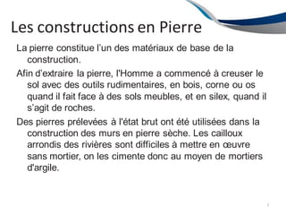 Les constructions en Pierre
7
La pierre constitue l’un des matériaux de base de la
construction.
Afin d’extraire la pierre, l'Homme a commencé à creuser le
sol avec des outils rudimentaires, en bois, corne ou os
quand il fait face à des sols meubles, et en silex, quand il
s’agit de roches.
Des pierres prélevées à l'état brut ont été utilisées dans la
construction des murs en pierre sèche. Les cailloux
arrondis des rivières sont difficiles à mettre en œuvre
sans mortier, on les cimente donc au moyen de mortiers
d'argile.
 
