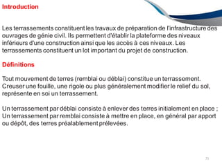 Introduction
75
Les terrassements constituent les travaux de préparation de l'infrastructuredes
ouvrages de génie civil. Ils permettent d'établir la plateforme des niveaux
inférieurs d'une construction ainsi que les accès à ces niveaux. Les
terrassements constituent un lot important du projet de construction.
Définitions
Tout mouvement de terres (remblai ou déblai) constitue un terrassement.
Creuser une fouille, une rigole ou plus généralement modifier le relief du sol,
représente en soi un terrassement.
Un terrassement par déblai consiste à enlever des terres initialement en place ;
Un terrassement par remblai consiste à mettre en place, en général par apport
ou dépôt, des terres préalablement prélevées.
 