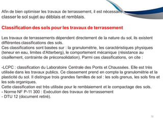 Afin de bien optimiser les travaux de terrassement, il est nécessaire
classer le sol sujet au déblais et remblais.
78
Classification des sols pour les travaux de terrassement
Les travaux de terrassements dépendent directement de la nature du sol, ils existent
différentes classifications des sols.
Ces classifications sont basées sur : la granulométrie, les caractéristiques physiques
(teneur en eau, limites d'Atterberg), le comportement mécanique (résistance au
cisaillement, contrainte de préconsolidation). Parmi ces classifications, on cite :
-LCPC : classification du Laboratoire Centrale des Ponts et Chaussées. Elle est très
utilisée dans les travaux publics. Ce classement prend en compte la granulométrie et la
plasticité du sol. Il distingue trois grandes familles de sol : les sols grenus, les sols fins et
les sols organiques.
Cette classification est très utilisée pour le remblaiement et le compactage des sols.
- Norme NF P-11 300 : Exécution des travaux de terrassement
- DTU 12 (document retiré).
 