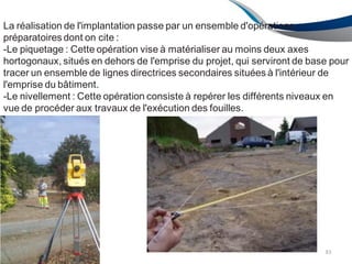 La réalisation de l'implantation passe par un ensemble d'opérations
préparatoires dont on cite :
-Le piquetage : Cette opération vise à matérialiser au moins deux axes
hortogonaux, situés en dehors de l'emprise du projet, qui serviront de base pour
tracer un ensemble de lignes directrices secondaires situées à l'intérieur de
l'emprise du bâtiment.
-Le nivellement : Cette opération consiste à repérer les différents niveaux en
vue de procéder aux travaux de l'exécution des fouilles.
83
 