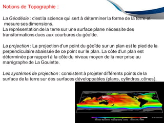 AU 2012/2013 84
Notions de Topographie :
La Géodésie : c'est la science qui sert à déterminer la forme de la terre et
mesure ses dimensions.
La représentationde la terre sur une surface plane nécessite des
transformations dues aux courbures du géoïde.
La projection : La projection d'un point du géoïde sur un plan est le pied de la
perpendiculaire abaissée de ce point sur le plan. La côte d'un plan est
déterminée par rapport à la côte du niveau moyen de la mer prise au
marégraphe de La Goulette.
Les systèmes de projection : consistent à projeter différents points de la
surface de la terre sur des surfaces développables (plans, cylindres,cônes).
 