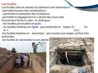 ENAU 12/2013 89
Les fouilles :
Les fouilles dans le secteur du bâtiment sont destinées à :
-permettre la pose des canalisations ;
- permettre la réalisation des fondations ;
-permettre le dégagement du volume des sous-sols.
Suivant leur forme en plan, on distingue :
- les fouilles ponctuelles en puits.
- les fouilles linéaires en rigole : peu profondes et larges (h� 1m
et l� m);
-les fouilles linéaires en tranchées : plus hautes que larges, parfois très
profondes.
-les fouilles en excavation ou en pleine masse : elles intéressent toute
l'emprise de la construction
 
