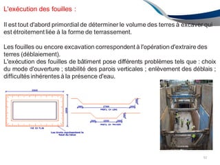 L'exécution des fouilles :
Il est tout d'abord primordial de déterminer le volume des terres à excaver qui
est étroitement liée à la forme de terrassement.
Les fouilles ou encore excavation correspondent à l'opération d'extraire des
terres (déblaiement).
L'exécution des fouilles de bâtiment pose différents problèmes tels que : choix
du mode d'ouverture ; stabilité des parois verticales ; enlèvement des déblais ;
difficultés inhérentes à la présence d'eau.
92
 