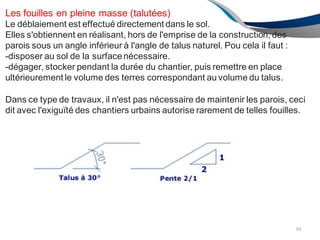 Les fouilles en pleine masse (talutées)
Le déblaiement est effectué directement dans le sol.
Elles s'obtiennent en réalisant, hors de l'emprise de la construction, des
parois sous un angle inférieur à l'angle de talus naturel. Pou cela il faut :
-disposer au sol de la surfacenécessaire.
-dégager, stocker pendant la durée du chantier, puis remettre en place
ultérieurement le volume des terres correspondant au volume du talus.
Dans ce type de travaux, il n'est pas nécessaire de maintenir les parois, ceci
dit avec l'exiguïté des chantiers urbains autorise rarement de telles fouilles.
94
 