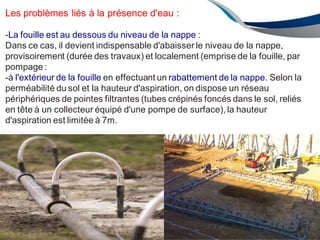 ENAU2012/2013 97
Les problèmes liés à la présence d'eau :
-La fouille est au dessous du niveau de la nappe :
Dans ce cas, il devient indispensable d'abaisser le niveau de la nappe,
provisoirement (durée des travaux) et localement (emprise de la fouille, par
pompage:
-à l'extérieur de la fouille en effectuant un rabattement de la nappe. Selon la
perméabilité du sol et la hauteur d'aspiration, on dispose un réseau
périphériques de pointes filtrantes (tubes crépinés foncés dans le sol, reliés
en tête à un collecteur équipé d'une pompe de surface), la hauteur
d'aspiration est limitée à 7m.
 