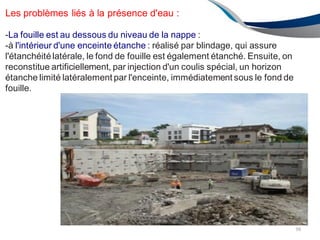 Les problèmes liés à la présence d'eau :
-La fouille est au dessous du niveau de la nappe :
-à l'intérieur d'une enceinte étanche : réalisé par blindage, qui assure
l'étanchéitélatérale, le fond de fouille est également étanché. Ensuite, on
reconstitue artificiellement, par injection d'un coulis spécial, un horizon
étanche limité latéralement par l'enceinte, immédiatement sous le fond de
fouille.
98
 