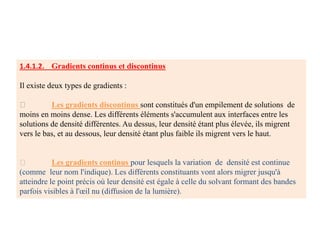 1.4.1.2. Gradients continus et discontinus
Il existe deux types de gradients :
Les gradients discontinus sont constitués d'un empilement de solutions de
moins en moins dense. Les différents éléments s'accumulent aux interfaces entre les
solutions de densité différentes. Au dessus, leur densité étant plus élevée, ils migrent
vers le bas, et au dessous, leur densité étant plus faible ils migrent vers le haut.
Les gradients continus pour lesquels la variation de densité est continue
(comme leur nom l'indique). Les différents constituants vont alors migrer jusqu'à
atteindre le point précis où leur densité est égale à celle du solvant formant des bandes
parfois visibles à l'œil nu (diffusion de la lumière).
 