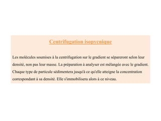 Centrifugation isopycnique
Les molécules soumises à la centrifugation sur le gradient se sépareront selon leur
densité, non pas leur masse. La préparation à analyser est mélangée avec le gradient.
Chaque type de particule sédimentera jusqu'à ce qu'elle atteigne la concentration
correspondant à sa densité. Elle s'immobilisera alors à ce niveau.
 