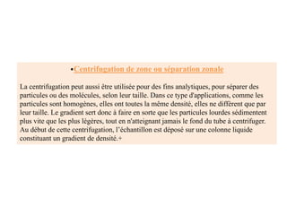 •Centrifugation de zone ou séparation zonale
La centrifugation peut aussi être utilisée pour des fins analytiques, pour séparer des
particules ou des molécules, selon leur taille. Dans ce type d'applications, comme les
particules sont homogènes, elles ont toutes la même densité, elles ne diffèrent que par
leur taille. Le gradient sert donc à faire en sorte que les particules lourdes sédimentent
plus vite que les plus légères, tout en n'atteignant jamais le fond du tube à centrifuger.
Au début de cette centrifugation, l’échantillon est déposé sur une colonne liquide
constituant un gradient de densité.+
 