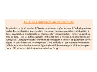 1.4.2. La centrifugation différentielle
Le principe est de séparer les différents constituants le plus souvent à l'aide de plusieurs
cycles de centrifugation à accélération croissante. Dans une première centrifugation à
faible accélération, les éléments les plus massifs vont sédimenter et former un culot au
fond du tube. Tous les autres éléments vont rester dans la fraction liquide appelée alors
surnageant. On récupère alors séparément le surnageant et le culot ce qui revient à avoir
séparé les constituants qui les composent. Cette méthode est par exemple couramment
utilisée pour récupérer les éléments figurés (les cellules) du sang qui sédimentent pour
des accélérations très faibles (quelques dizaines de g).
 