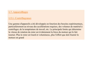 1.7. Appareillages
1.5.1. Centrifugeuses
Une gamme d'appareils a été développée en fonction des besoins expérimentaux,
particulièrement au niveau des accélérations requises, des volumes de matériel à
centrifuger, de la température de travail, etc. La principale limite qui détermine
la vitesse de rotation du rotor est évidemment la force du moteur qui le fait
tourner. Plus le rotor est lourd et volumineux, plus l'effort que doit fournir le
moteur est grand
 