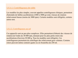 1.5.1.1. Centrifugeuses de table
Les modèles les plus simples, souvent appelées centrifugeuses cliniques, permettent
d'atteindre de faibles accélérations (1000 à 3000 g) à des vitesses de rotation
relativement basses (moins de 3000 rpm). Certains modèles sont réfrigérés, certains
autres non.
1.5.1.2. Centrifugeuses au sol
Ces appareils sont un peu plus complexes. Elles permettent d'obtenir des vitesses de
rotation de l'ordre de 30 000 rpm, donnant pour les plus petits rotors des
accélérations d'environ 20 000 g. Tous les modèles sont réfrigérés. Ces
centrifugeuses permettent de centrifuger des relativement gros volumes. Certains
rotors peuvent même contenir quatre ou six bouteilles de 250 ml.
 