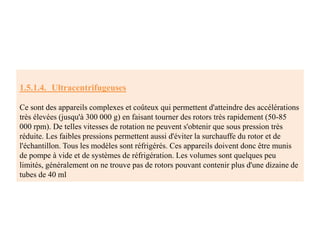 1.5.1.4. Ultracentrifugeuses
Ce sont des appareils complexes et coûteux qui permettent d'atteindre des accélérations
très élevées (jusqu'à 300 000 g) en faisant tourner des rotors très rapidement (50-85
000 rpm). De telles vitesses de rotation ne peuvent s'obtenir que sous pression très
réduite. Les faibles pressions permettent aussi d'éviter la surchauffe du rotor et de
l'échantillon. Tous les modèles sont réfrigérés. Ces appareils doivent donc être munis
de pompe à vide et de systèmes de réfrigération. Les volumes sont quelques peu
limités, généralement on ne trouve pas de rotors pouvant contenir plus d'une dizaine de
tubes de 40 ml
 