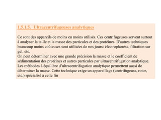 1.5.1.5. Ultracentrifugeuses analytiques
Ce sont des appareils de moins en moins utilisés. Ces centrifugeuses servent surtout
à analyser la taille et la masse des particules et des protéines. D'autres techniques
beaucoup moins coûteuses sont utilisées de nos jours: électrophorèse, filtration sur
gel, etc.
On peut déterminer avec une grande précision la masse et le coefficient de
sédimentation des protéines et autres particules par ultracentrifugation analytique.
Les méthodes à équilibre d’ultracentrifugation analytique permettent aussi de
déterminer la masse. Cette technique exige un appareillage (centrifugeuse, rotor,
etc.) spécialisé à cette fin
 
