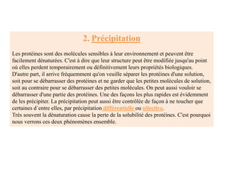 2. Précipitation
Les protéines sont des molécules sensibles à leur environnement et peuvent être
facilement dénaturées. C'est à dire que leur structure peut être modifiée jusqu'au point
où elles perdent temporairement ou définitivement leurs propriétés biologiques.
D'autre part, il arrive fréquemment qu'on veuille séparer les protéines d'une solution,
soit pour se débarrasser des protéines et ne garder que les petites molécules de solution,
soit au contraire pour se débarrasser des petites molécules. On peut aussi vouloir se
débarrasser d'une partie des protéines. Une des façons les plus rapides est évidemment
de les précipiter. La précipitation peut aussi être contrôlée de façon à ne toucher que
certaines d`entre elles, par précipitation différentielle ou sélective.
Très souvent la dénaturation cause la perte de la solubilité des protéines. C'est pourquoi
nous verrons ces deux phénomènes ensemble.
 