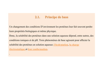 2.1. Principe de base
Un changement des conditions D’environnent les protéines leur fait souvent perdre
leurs propriétés biologiques et même physique.
Donc, la solubilité des protéines dans une solution aqueuse dépend, entre autres, des
conditions ioniques et de pH. Trois phénomènes de base agissent pour affecter la
solubilité des protéines en solution aqueuse: l'hydratation, la charge
électrostatique et leur conformation.
.
 