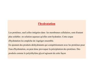 l'hydratation
Les protéines, sauf celles intégrées dans les membranes cellulaires, sont d'autant
plus solubles en solution aqueuse qu'elles sont hydratées. Cette coque
d'hydratation les empêche de s'agréger ensemble.
En ajoutant des produits déshydratants qui compétitionnent avec les protéines pour
l'eau d'hydratation, on peut donc provoquer la précipitation des protéines. Des
produits comme le polyéthylène glycol agissent de cette façon
 
