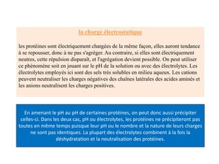 la charge électrostatique
les protéines sont électriquement chargées de la même façon, elles auront tendance
à se repousser, donc à ne pas s'agréger. Au contraire, si elles sont électriquement
neutres, cette répulsion disparaît, et l'agrégation devient possible. On peut utiliser
ce phénomène soit en jouant sur le pH de la solution ou avec des électrolytes. Les
électrolytes employés ici sont des sels très solubles en milieu aqueux. Les cations
peuvent neutraliser les charges négatives des chaînes latérales des acides aminés et
les anions neutralisent les charges positives.
En amenant le pH au pH de certaines protéines, on peut donc aussi précipiter
celles-ci. Dans les deux cas, pH ou électrolytes, les protéines ne précipiteront pas
toutes en même temps puisque leur pH ou le nombre et la nature de leurs charges
ne sont pas identiques. La plupart des électrolytes combinent à la fois la
déshydratation et la neutralisation des protéines.
 