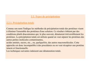 2.2. Types de précipitation
2.2.1. Précipitation totale
Comme son nom l'indique les méthodes de précipitation totale des protéines visent
à éliminer l'ensemble des protéines d'une solution. Ce résultat s'obtient par des
conditions plutôt draconiennes qui, le plus souvent, dénaturent irréversiblement les
protéines. La précipitation totale est utilisée quand on veut séparer les protéines des
autres petites molécules contaminantes,
acides aminés, sucres, etc.., ou, quelquefois, des autres macromolécules. Cette
approche est donc incompatible à des procédures ou on veut récupérer une protéine
intacte et fonctionnelle.
Les techniques suivantes induisent une dénaturation totale.
 