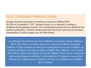2.2.1.1. Précipitation à l'éthanol ou à l'acétone
On peut facilement précipiter les protéines en présence d'éthanol 80%
(Et OH) en les gardant à - 20°C quelques heures ou en amenant le mélange à
ébullition durant quelques minutes. Une centrifugation permet alors de sédimenter les
protéines précipitées. L'éthanol résiduel peut être enlevé par extraction des protéines
resuspendues en milieu aqueux avec du chloroforme.
Le principal inconvénient de cette méthode est le grand volume d'éthanol
qu'on doit utiliser, au moins quatre fois celui de la solution protéique
aqueuse. Il faut souligner en plus que la précipitation n'est pas complète, car
certaines protéines sont plus ou moins solubles dans l'éthanol. Une variante
plus efficace utilise de l'acétone au lieu de l'éthanol. Deux fois le volume de
solution protéique est suffisant. La précipitation à l'acétone est aussi plus
efficace car, contrairement à l'éthanol, très peu de protéines sont solubles
dans l'acétone.
 
