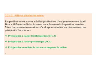 2.2.1.3. Milieux alcalins ou acides
Les protéines ne sont souvent solubles qu'à l'intérieur d'une gamme restreinte de pH.
Donc acidifier ou alcaliniser fortement une solution rendra les protéines insolubles.
Même des concentrations modérées d'acides peuvent induire une dénaturation et une
précipitation des protéines.
 Précipitation à l'acide trichloroacétique (TCA)
 Précipitation à l'acide perchlorique (PCA)
 Précipitation au sulfate de zinc ou au tungstate de sodium
.
 