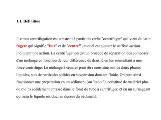 1.1. Définition
Le mot centrifugation est construit à partir du verbe "centrifuger" qui vient du latin
fugere qui signifie "fuir" et de "centre", auquel est ajouter le suffixe -action
indiquant une action. La centrifugation est un procédé de séparation des composés
d'un mélange en fonction de leur différence de densité en les soumettant à une
force centrifuge. Le mélange à séparer peut être constitué soit de deux phases
liquides, soit de particules solides en suspension dans un fluide. On peut ainsi
fractionner une préparation en un sédiment (ou "culot"), constitué de matériel plus
ou moins solidement entassé dans le fond du tube à centrifuger, et en un surnageant
qui sera le liquide résiduel au dessus du sédiment.
 