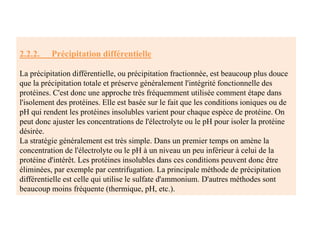 2.2.2. Précipitation différentielle
La précipitation différentielle, ou précipitation fractionnée, est beaucoup plus douce
que la précipitation totale et préserve généralement l'intégrité fonctionnelle des
protéines. C'est donc une approche très fréquemment utilisée comment étape dans
l'isolement des protéines. Elle est basée sur le fait que les conditions ioniques ou de
pH qui rendent les protéines insolubles varient pour chaque espèce de protéine. On
peut donc ajuster les concentrations de l'électrolyte ou le pH pour isoler la protéine
désirée.
La stratégie généralement est très simple. Dans un premier temps on amène la
concentration de l'électrolyte ou le pH à un niveau un peu inférieur à celui de la
protéine d'intérêt. Les protéines insolubles dans ces conditions peuvent donc être
éliminées, par exemple par centrifugation. La principale méthode de précipitation
différentielle est celle qui utilise le sulfate d'ammonium. D'autres méthodes sont
beaucoup moins fréquente (thermique, pH, etc.).
 