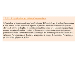 2.2.2.1. Précipitation au sulfate d'ammonium
L'électrolyte le plus employé pour la précipitation différentielle est le sulfate d'ammonium.
Ce sel est très soluble en solution aqueuse et permet d'atteindre des forces ioniques très
élevées. Il est très hydrophile et compétitionne efficacement avec les protéines pour l'eau
causant leur déshydratation. Les ions sulfates et ammonium sont relativement petits et
peuvent facilement s'approcher des résidus chargés des protéines pour les neutraliser. Ce
sel a aussi l'avantage de peu dénaturer les protéines et permet de maximiser l'obtention de
protéines biologiquement actives.
 
