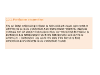 2.3.2. Purification des protéines
Une des étapes initiales des procédures de purification est souvent la précipitation
différentielle au sulfate d'ammonium. Cette méthode relativement peu spécifique
s'applique bien aux grands volumes qu'on obtient souvent en début de processus de
purification. Elle permet d'enlever une bonne partie protéines dont on veut se
débarrasser. Il faut toutefois faire suivre cette étape d'une dialyse ou d'une
ultrafiltration pour éliminer le sulfate d'ammonium résiduel.
 