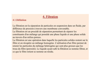 4. Filtration
4.1.Définition
La filtration est la séparation de particules en suspension dans un fluide, par
différence de pression à travers une membrane convenable.
La filtration est un procédé de séparation permettant de séparer les
constituants d'un mélange qui possède une phase liquide et une phase solide
au travers d'un milieu poreux.
La filtration est une opération dans laquelle les particules solides restent sur le
filtre et on récupère un mélange homogène. L'utilisation d'un filtre permet de
retenir les particules du mélange hétérogène qui sont plus grosses que les
trous du filtre (porosité). Le liquide ayant subi la filtration se nomme filtrat, et
ce que le filtre retient se nomme un résidu.
 