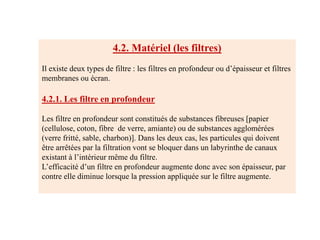 4.2. Matériel (les filtres)
Il existe deux types de filtre : les filtres en profondeur ou d’épaisseur et filtres
membranes ou écran.
4.2.1. Les filtre en profondeur
Les filtre en profondeur sont constitués de substances fibreuses [papier
(cellulose, coton, fibre de verre, amiante) ou de substances agglomérées
(verre fritté, sable, charbon)]. Dans les deux cas, les particules qui doivent
être arrêtées par la filtration vont se bloquer dans un labyrinthe de canaux
existant à l’intérieur même du filtre.
L’efficacité d’un filtre en profondeur augmente donc avec son épaisseur, par
contre elle diminue lorsque la pression appliquée sur le filtre augmente.
 