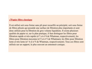 ✓Papier filtre classique
Il est utilisé soit sous forme sans pli pour recueillir un précipité, soit sous forme
de filtres plissés qui possède une surface de filtration plus importante et sont
donc utilisés pour la filtration de gros volume liquidiens. Il existe plusieurs
qualités de papier et, sur le plan pratique, il faut distinguer les filtres pour
filtration rapide et très rapide (n°1 et n°4 de Whatman, respectivement), les
filtres pour filtration moyenne (n°2 et n°3 de Whatman), les filtre pour filtration
lente et très lente (n° 6 et n°5 de Whatman, respectivement). Tous ces filtres sont
utilisés sur un support, le plus souvent un entonnoir conique.
 