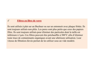 ✓ Filtres en fibre de verre
Ils sont utilisés à plat sur un Buchner ou sur un entonnoir avec plaque frittée. Ils
sont toujours utilisés non pliés. Les pores sont plus petits que ceux des papiers
filtre. Ils sont toujours utilisés pour éliminer des particules dont la taille est
inférieure à 1µm. Ces filtres peuvent être préchauffés à 500°C afin d’éliminer
toute trace de contaminants organiques avant une ultérieure utilisation. Leur
vitesse de filtration élevée permet de les utiliser sous un vide modéré.
 