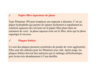 ✓ Papier filtre séparateur de phase
Type Whatman 1PS peut remplacer une ampoule à décanter. C’est un
papier hydrophobe qui permet de séparer facilement et rapidement les
solutions aqueuses des solvants sur le papier filtre placé dans un
entonnoir de verre : la phase aqueuse reste sur le filtre, alors que la phase
organique le traverse.
✓ Plaques frittées
Ce sont des plaques poreuses constituées de poudre de verre agglomérée.
Elles sont très utilisées pour les filtrations sous vide. Après usage, les
plaques frittées doivent être nettoyées par le mélange sulfochromique,
puis lavées très abondamment à l’eau distillée.
 