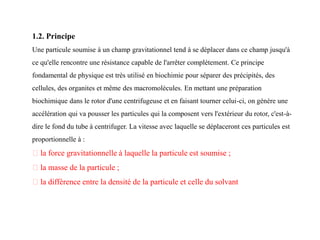 1.2. Principe
Une particule soumise à un champ gravitationnel tend à se déplacer dans ce champ jusqu'à
ce qu'elle rencontre une résistance capable de l'arrêter complètement. Ce principe
fondamental de physique est très utilisé en biochimie pour séparer des précipités, des
cellules, des organites et même des macromolécules. En mettant une préparation
biochimique dans le rotor d'une centrifugeuse et en faisant tourner celui-ci, on génère une
accélération qui va pousser les particules qui la composent vers l'extérieur du rotor, c'est-à-
dire le fond du tube à centrifuger. La vitesse avec laquelle se déplaceront ces particules est
proportionnelle à :
la force gravitationnelle à laquelle la particule est soumise ;
la masse de la particule ;
la différence entre la densité de la particule et celle du solvant
 