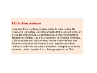 4.2.2. Les filtres membranes
Constitués d’une fine lame plastique percée de pores calibrés. Ils
retiennent à leur surface toutes les particules dont la taille est supérieure
à celle des pores du filtre. L’augmentation de l’épaisseur du filtre ne
présente pas d’intérêt, si ce n’est d’augmenter sa résistance mécanique.
L’élévation de la pression exercée sur le filtre accélère le débit sans
diminuer l’efficacité de la filtration. Le seul paramètre modifiant
l’efficacité est la taille des pores. La rétention sur un plan de toutes les
particules conduit cependant à un colmatage rapide de ces filtres
 