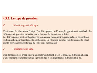 4.3.3. Le type de pression
✓ Filtration gravimétrique
L’entonnoir de laboratoire équipé d’un filtre papier est l’exemple type de cette méthode. La
différence de pression est créée par la hauteur du liquide sur le filtre.
Les filtres papier sont appliqués avec soin contre l’entonnoir ; quand cela est possible on
les humidifie pour faciliter cette application. La filtration est plus rapide lorsque le filtrat
emplit convenablement la tige du filtre sans bulles d’air.
✓ Filtration sous vide
Une dépression est créée en aval du matériau filtrant. C’est le mode de filtration utilisée
d’une manière courante pour les verres frittés et les membranes filtrantes (fig. 3).
 