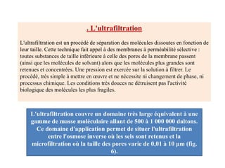 . L'ultrafiltration
L'ultrafiltration est un procédé de séparation des molécules dissoutes en fonction de
leur taille. Cette technique fait appel à des membranes à perméabilité sélective :
toutes substances de taille inférieure à celle des pores de la membrane passent
(ainsi que les molécules de solvant) alors que les molécules plus grandes sont
retenues et concentrées. Une pression est exercée sur la solution à filtrer. Le
procédé, très simple à mettre en œuvre et ne nécessite ni changement de phase, ni
processus chimique. Les conditions très douces ne détruisent pas l'activité
biologique des molécules les plus fragiles.
L'ultrafiltration couvre un domaine très large équivalent à une
gamme de masse moléculaire allant de 500 à 1 000 000 daltons.
Ce domaine d'application permet de situer l'ultrafiltration
entre l'osmose inverse où les sels sont retenus et la
microfiltration où la taille des pores varie de 0,01 à 10 μm (fig.
6).
 