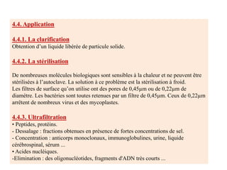 4.4. Application
4.4.1. La clarification
Obtention d’un liquide libérée de particule solide.
4.4.2. La stérilisation
De nombreuses molécules biologiques sont sensibles à la chaleur et ne peuvent être
stérilisées à l’autoclave. La solution à ce problème est la stérilisation à froid.
Les filtres de surface qu’on utilise ont des pores de 0,45µm ou de 0,22µm de
diamètre. Les bactéries sont toutes retenues par un filtre de 0,45µm. Ceux de 0,22µm
arrêtent de nombreux virus et des mycoplastes.
4.4.3. Ultrafiltration
• Peptides, protéins.
- Dessalage : fractions obtenues en présence de fortes concentrations de sel.
- Concentration : anticorps monoclonaux, immunoglobulines, urine, liquide
cérébrospinal, sérum ...
• Acides nucléiques.
-Elimination : des oligonucléotides, fragments d'ADN très courts ...
 