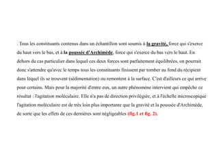 . Tous les constituants contenus dans un échantillon sont soumis à la gravité, force qui s'exerce
du haut vers le bas, et à la poussée d'Archimède, force qui s'exerce du bas vers le haut. En
dehors du cas particulier dans lequel ces deux forces sont parfaitement équilibrées, on pourrait
donc s'attendre qu'avec le temps tous les constituants finissent par tomber au fond du récipient
dans lequel ils se trouvent (sédimentation) ou remontent à la surface. C'est d'ailleurs ce qui arrive
pour certains. Mais pour la majorité d'entre eux, un autre phénomène intervient qui empêche ce
résultat : l'agitation moléculaire. Elle n'a pas de direction privilégiée, et à l'échelle microscopique
l'agitation moléculaire est de très loin plus importante que la gravité et la poussée d'Archimède,
de sorte que les effets de ces dernières sont négligeables (fig.1 et fig. 2).
 