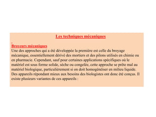 Les techniques mécaniques
Broyeurs mécaniques
Une des approches qui a été développée la première est celle du broyage
mécanique, essentiellement dérivé des mortiers et des pilons utilisés en chimie ou
en pharmacie. Cependant, sauf pour certaines applications spécifiques où le
matériel est sous forme solide, sèche ou congelée, cette approche se prête mal au
matériel biologique, particulièrement si on doit homogénéiser en milieu liquide.
Des appareils répondant mieux aux besoins des biologistes ont donc été conçus. Il
existe plusieurs variantes de ces appareils :
 