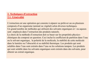 2. Techniques d'extraction
2.1. Généralité
L’extraction est une opération qui consiste à séparer ou prélever un ou plusieurs
composés d’un organisme (animal ou végétal) selon diverses techniques.
Un grand nombre de méthodes qui utilisent des solvants organiques et / ou aqueux
sont employés dans l’extraction des produits naturels.
Le choix de la méthode d’extraction doit se baser sur les propriétés physico-
chimiques du composé en question. Ceci inclut le coefficient de partition dans l’eau
ou le solvant organique, la polarité de la molécule, la stabilité de cette molécule
dans la lumière ou l’obscurité et sa stabilité thermique. Les produits qui sont
solubles dans l’eau sont extraits dans l’eau ou les solutions tampon. Les produits
qui sont soluble dans les solvants organiques sont extraits dans des solvants, pour
obtenir un extrait organique.
 