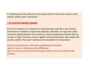 L’extraction peut être classée en trois types selon la nature des extraits et des
milieux utilisés pour l’extraction :
Extraction liquide-liquide
Si le (les) composé (s) à extraire est (sont) présente (ent) dans une solution,
l'extraction est réalisée à l'aide d'une ampoule à décanter. Il s'agit alors d'une
extraction liquide-liquide. Elle consiste à extraire composants dissout dans un
solvant, à l'aide d'un autre solvant, appelé solvant d'extraction, dans lequel elle
est plus soluble. Pour que l’opération soit réalisable il est nécessaire:
•que les deux phases ne soient pas complètement miscibles ;
•que leur masse volumique soient différentes ;
•qu’il n’existe pas de réactions chimiques entre les divers constituants du
mélange.
 