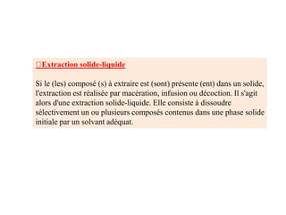 Extraction solide-liquide
Si le (les) composé (s) à extraire est (sont) présente (ent) dans un solide,
l'extraction est réalisée par macération, infusion ou décoction. Il s'agit
alors d'une extraction solide-liquide. Elle consiste à dissoudre
sélectivement un ou plusieurs composés contenus dans une phase solide
initiale par un solvant adéquat.
 