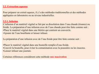 2.2. Extraction aqueuse
Pour préparer un extrait aqueux, il y’a des méthodes traditionnelles et des méthodes
appliquées en laboratoire ou au niveau industrielles.
2.2.1. Infusion
L’infusion d’un matériel végétal se fait par sa dissolution dans l’eau chaude (tisanes) ou
froide. La préparation d’une infusion avec de l’eau chaude peut être faite comme suit :
•Place le matériel végétal dans une théière qui contient un couvercle.
•Ajouter de l’eau bouillante et laisser infuser.
La préparation d’une infusion avec de l’eau froide peut être faite comme suit :
•Placer le matériel végétal dans une bouteille remplie d’eau froide.
•Couvrir la bouteille, pour éviter la contamination avec la poussière ou les insectes.
•Laisser infuser une journée.
Certaines références considèrent cette méthode une macération
 
