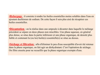 •Relargage : il consiste à rendre les huiles essentielles moins solubles dans l'eau en
ajoutant duchlorure de sodium. De cette façon il sera plus aisé de récupérer ces
huiles essentielles.
•Décantation : on la réalise dans une ampoule à décanter dans laquelle le mélange
précédent se sépare en deux phases non miscibles. Une phase aqueuse, en général
plus dense, se situe dans la partie inférieure et une phase organique, de densité plus
faible et contenant la (ou les) huile(s) essentielle(s) se situe au dessus.
•Séchage et filtration : afin d'éliminer le peu d'eau susceptible d'avoir été retenue
dans la phase organique, on fait agir un déshydratant. C'est l'opération de séchage.
On filtre ensuite pour ne recueillir que la phase organique exempte d'eau.
 